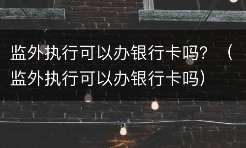 监外执行可以办银行卡吗？（监外执行可以办银行卡吗）