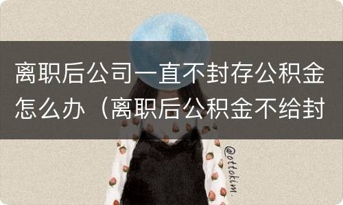离职后公司一直不封存公积金怎么办（离职后公积金不给封存怎么办）