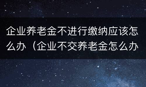 企业养老金不进行缴纳应该怎么办（企业不交养老金怎么办）
