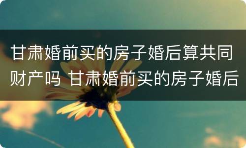 甘肃婚前买的房子婚后算共同财产吗 甘肃婚前买的房子婚后算共同财产吗怎么算