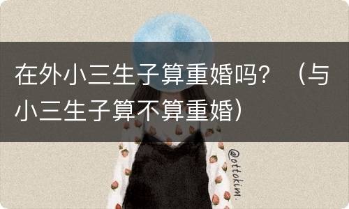 在外小三生子算重婚吗？（与小三生子算不算重婚）
