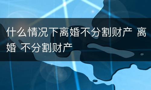 什么情况下离婚不分割财产 离婚 不分割财产