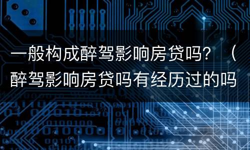 一般构成醉驾影响房贷吗？（醉驾影响房贷吗有经历过的吗）