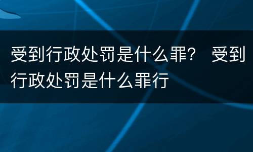 受到行政处罚是什么罪？ 受到行政处罚是什么罪行