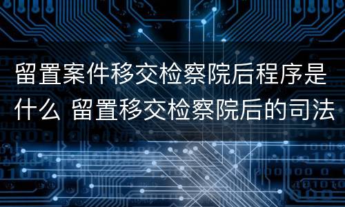 留置案件移交检察院后程序是什么 留置移交检察院后的司法程序