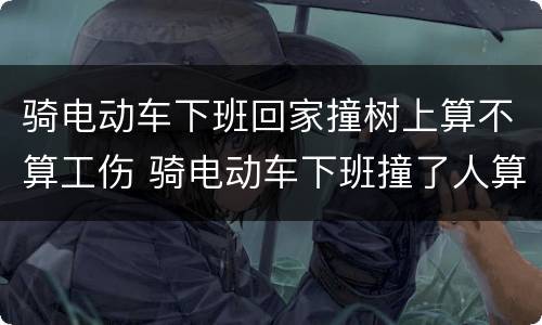 骑电动车下班回家撞树上算不算工伤 骑电动车下班撞了人算工伤吗