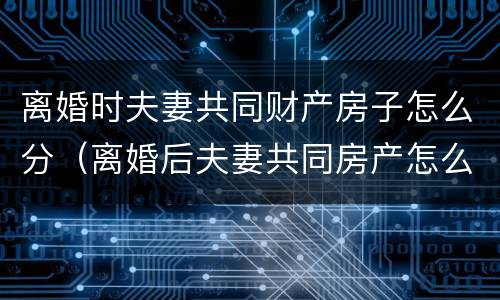 离婚时夫妻共同财产房子怎么分（离婚后夫妻共同房产怎么分）