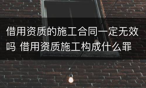 借用资质的施工合同一定无效吗 借用资质施工构成什么罪