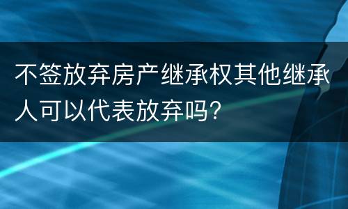 不签放弃房产继承权其他继承人可以代表放弃吗?