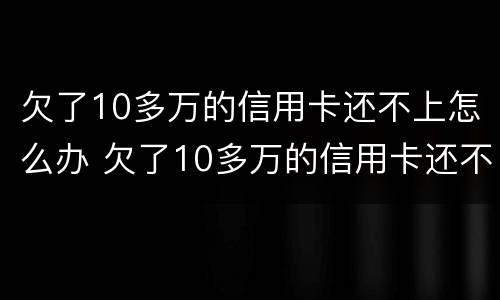欠了10多万的信用卡还不上怎么办 欠了10多万的信用卡还不上怎么办呀