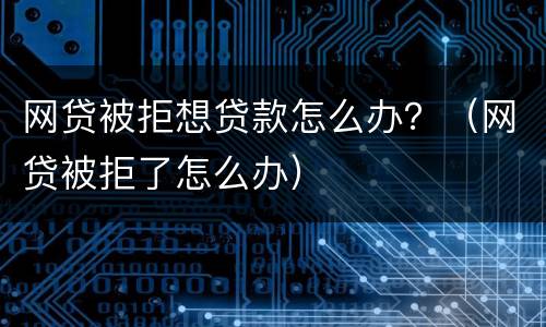 网贷被拒想贷款怎么办？（网贷被拒了怎么办）