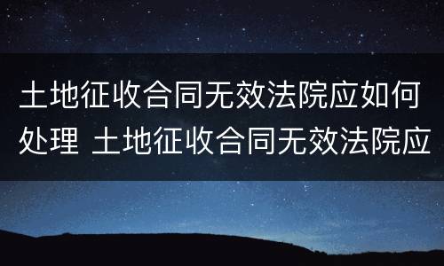 土地征收合同无效法院应如何处理 土地征收合同无效法院应如何处理呢