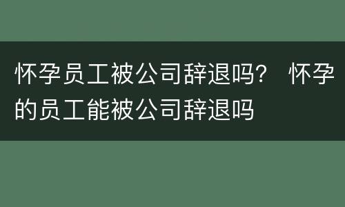 怀孕员工被公司辞退吗？ 怀孕的员工能被公司辞退吗
