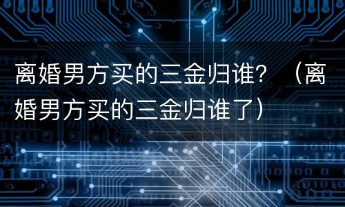 离婚男方买的三金归谁？（离婚男方买的三金归谁了）