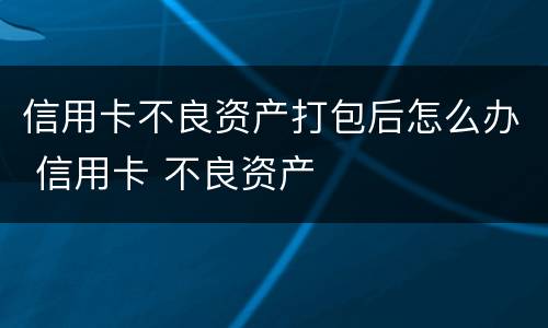 信用卡不良资产打包后怎么办 信用卡 不良资产