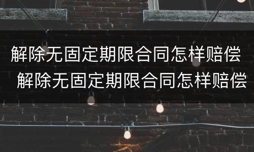 解除无固定期限合同怎样赔偿 解除无固定期限合同怎样赔偿的