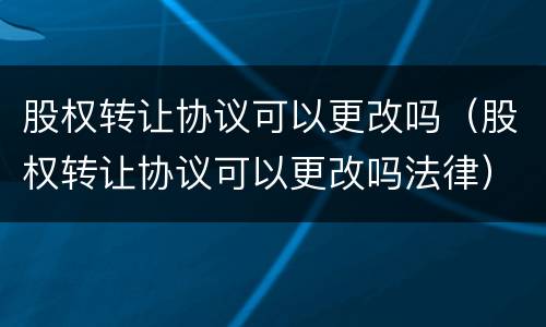 股权转让协议可以更改吗（股权转让协议可以更改吗法律）