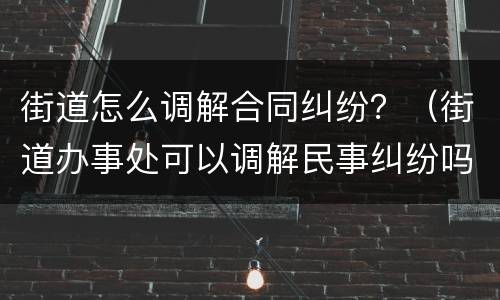 街道怎么调解合同纠纷？（街道办事处可以调解民事纠纷吗）