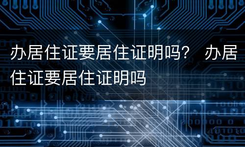 办居住证要居住证明吗？ 办居住证要居住证明吗