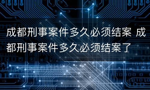成都刑事案件多久必须结案 成都刑事案件多久必须结案了