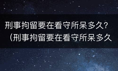 刑事拘留要在看守所呆多久？（刑事拘留要在看守所呆多久才能出来）