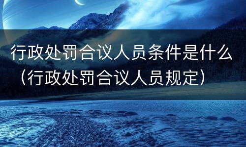 行政处罚合议人员条件是什么（行政处罚合议人员规定）