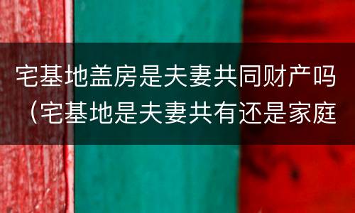 宅基地盖房是夫妻共同财产吗（宅基地是夫妻共有还是家庭共有?）