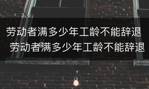 劳动者满多少年工龄不能辞退 劳动者满多少年工龄不能辞退了