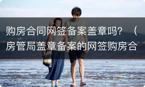 购房合同网签备案盖章吗？（房管局盖章备案的网签购房合同）