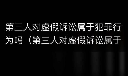 第三人对虚假诉讼属于犯罪行为吗（第三人对虚假诉讼属于犯罪行为吗）