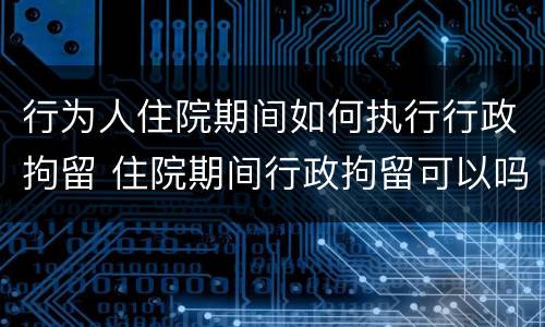 行为人住院期间如何执行行政拘留 住院期间行政拘留可以吗