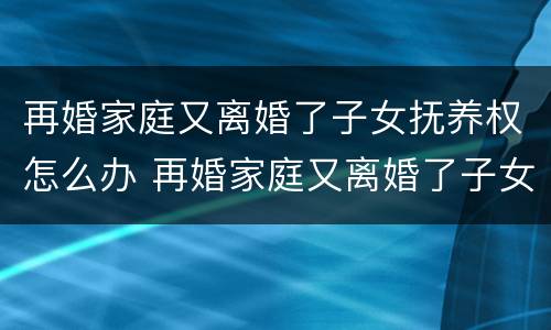 再婚家庭又离婚了子女抚养权怎么办 再婚家庭又离婚了子女抚养权怎么办呢