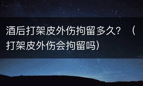 酒后打架皮外伤拘留多久？（打架皮外伤会拘留吗）