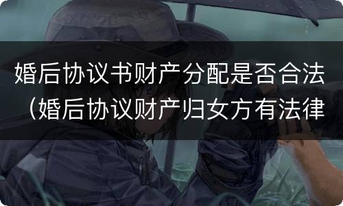 婚后协议书财产分配是否合法（婚后协议财产归女方有法律效果吗）