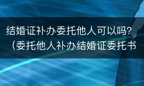结婚证补办委托他人可以吗？（委托他人补办结婚证委托书怎么写）