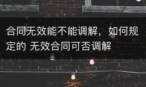 合同无效能不能调解，如何规定的 无效合同可否调解