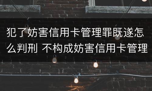 犯了妨害信用卡管理罪既遂怎么判刑 不构成妨害信用卡管理罪的是