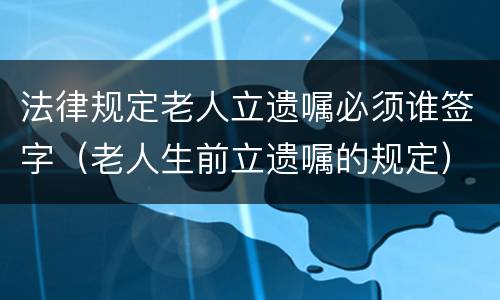 法律规定老人立遗嘱必须谁签字（老人生前立遗嘱的规定）