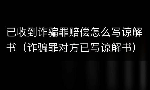 已收到诈骗罪赔偿怎么写谅解书（诈骗罪对方已写谅解书）