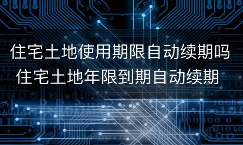 住宅土地使用期限自动续期吗 住宅土地年限到期自动续期