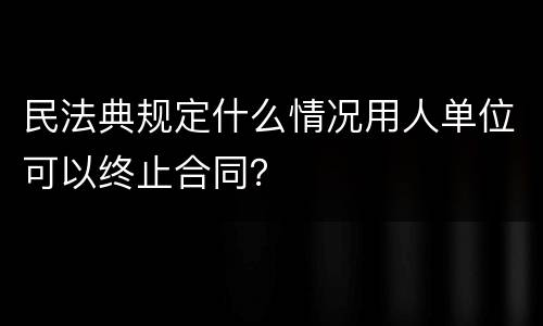 民法典规定什么情况用人单位可以终止合同？