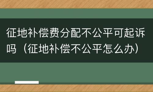 征地补偿费分配不公平可起诉吗（征地补偿不公平怎么办）