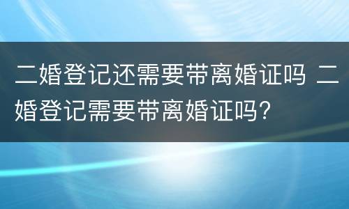 二婚登记还需要带离婚证吗 二婚登记需要带离婚证吗?