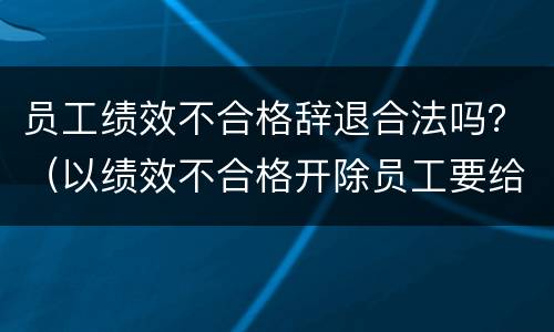 员工绩效不合格辞退合法吗？（以绩效不合格开除员工要给赔偿吗）