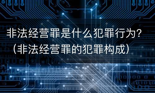 非法经营罪是什么犯罪行为？（非法经营罪的犯罪构成）