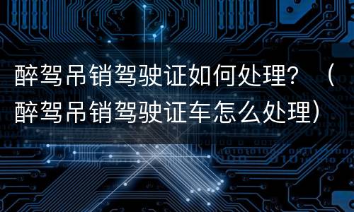 醉驾吊销驾驶证如何处理？（醉驾吊销驾驶证车怎么处理）