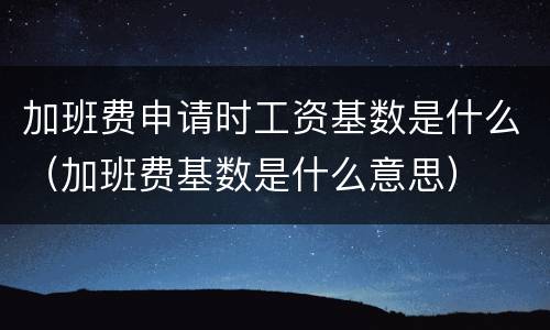 加班费申请时工资基数是什么（加班费基数是什么意思）