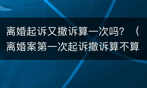 离婚起诉又撤诉算一次吗？（离婚案第一次起诉撤诉算不算一次）