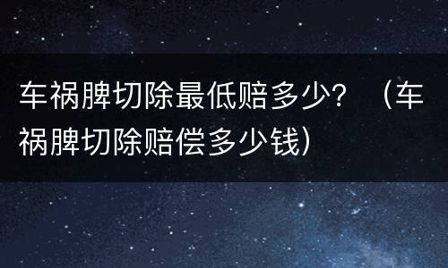 车祸脾切除最低赔多少？（车祸脾切除赔偿多少钱）