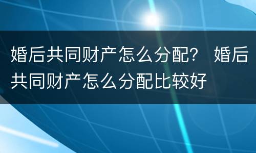 婚后共同财产怎么分配？ 婚后共同财产怎么分配比较好